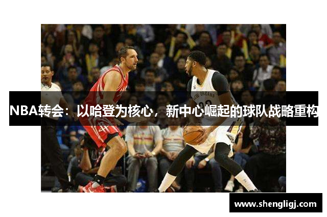 NBA转会：以哈登为核心，新中心崛起的球队战略重构