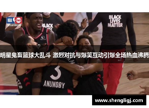 明星鬼畜篮球大乱斗 激烈对抗与爆笑互动引爆全场热血沸腾