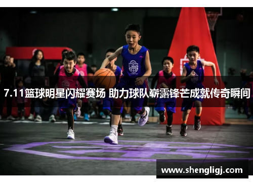 7.11篮球明星闪耀赛场 助力球队崭露锋芒成就传奇瞬间