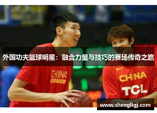 外国功夫篮球明星：融合力量与技巧的赛场传奇之路